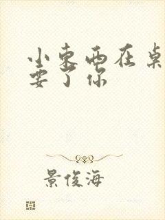 小东西在桌子上要了你