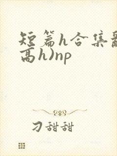 短篇h合集乱(高h)np