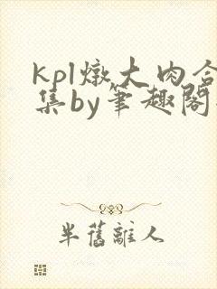 kpl炖大肉合集by笔趣阁全文阅读