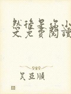 然后是你小说全文免费阅读无弹窗