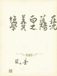 绝美白莲在线教学莫之阳沈长留小说txt