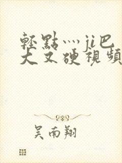 轻点灬ji巴又大又硬视频