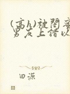 (高h)被闺蜜男友上错以后