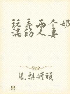 玩弄两个奶水丰满的人妻