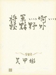 将军灬啊灬啊灬轻点野外