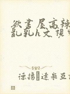 欲书屋高辣h文乱乳h文视频封面