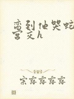 脔到他哭蛇双根宫交h