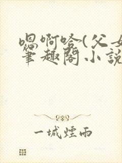 嗯啊哈(父女)笔趣阁小说免费阅读