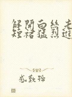 解开白丝老师的短裙猛烈进入