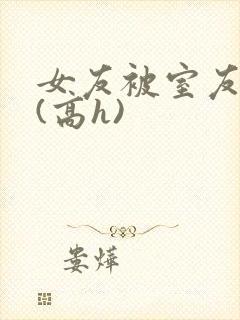 女友被室友调教(高h)