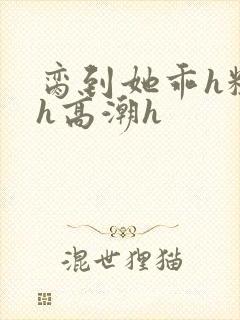 脔到她乖h粗话h高潮h