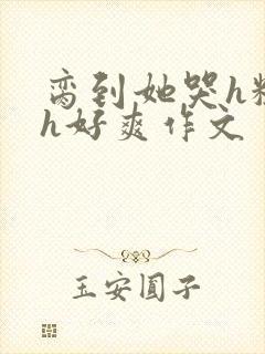 脔到她哭h粗话h好爽作文