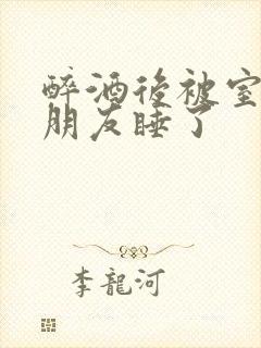 醉酒后被室友男朋友睡了