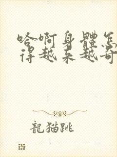 哈啊身体怎么变得越来越奇怪了