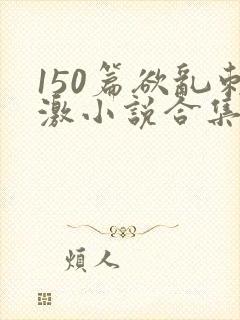 150篇欲乱刺激小说合集