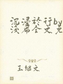 沉浸于行by顾浅希全文免费阅读笔趣阁