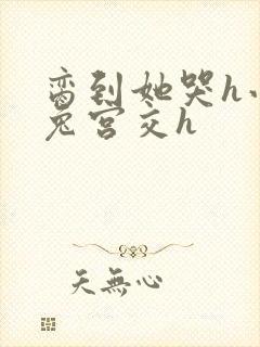 脔到她哭h小白兔宫交h