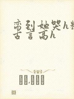 脔到她哭h粗话古言高h