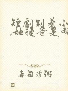 短剧别惹小小姐,她后爸是超级女儿奴