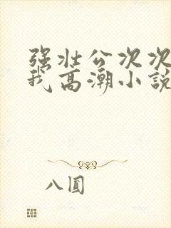 强壮公次次弄得我高潮小说