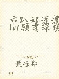 乖趴好灌浓精h1v1顾霆琛视频