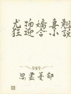 尤物娇妻翘臀疯狂迎合小说