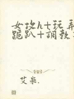 女攻h+玩弄+跪趴+调教花