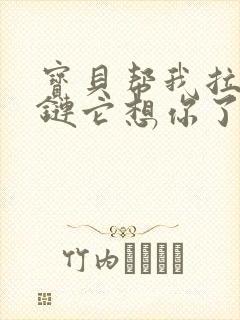 宝贝帮我拉开拉链它想你了视频