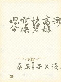嗯啊快高潮了公公操儿媳