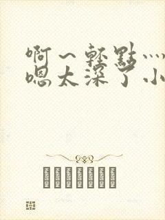 啊～轻点灬太粗嗯太深了小说