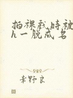 拍裸戏时被c了h一脱成名