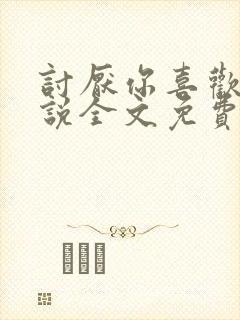 讨厌你喜欢你小说全文免费阅读