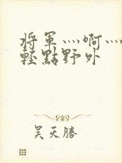 将军灬啊灬啊灬轻点野外
