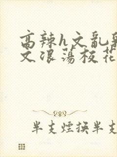 高辣h文乱乳h文浪荡校花小说