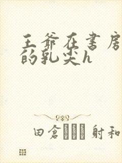 王爷在书房含她的乳尖h