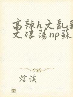 高辣h文乱乳h文浪荡np苏夏封面