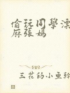 偷玩同学漂亮麻麻张嫣