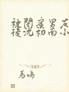 被闺蜜男友认错后沈初南小说