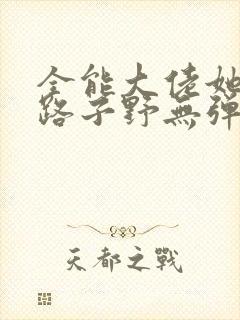 全能大佬她人美路子野无弹窗