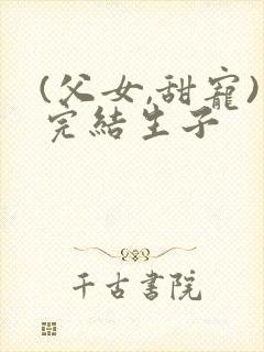 (父女,甜宠)完结生子