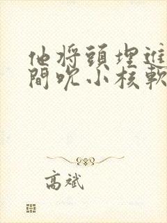 他将头埋进双腿间吮小核软件