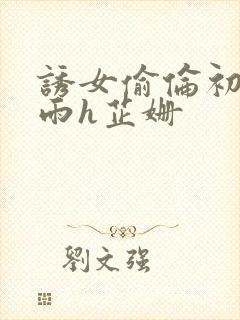 诱女偷伦初尝云雨h芷姗