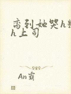 脔到她哭h粗话h上司
