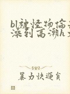 bl被怪物伦流澡到高潮h文
