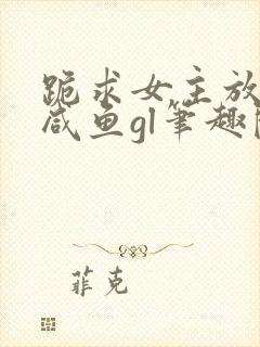跪求女主放过本咸鱼gl笔趣阁