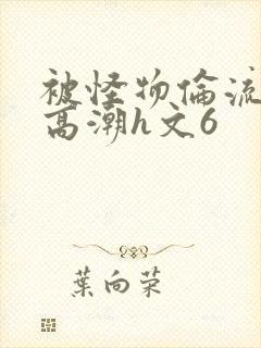被怪物伦流澡到高潮h文6