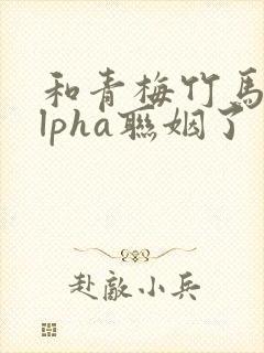 和青梅竹马的alpha联姻了 笔趣阁