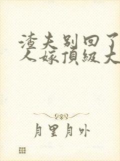 渣夫别回了,夫人嫁顶级大佬了
