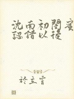 沈南初闺蜜男友认错以后