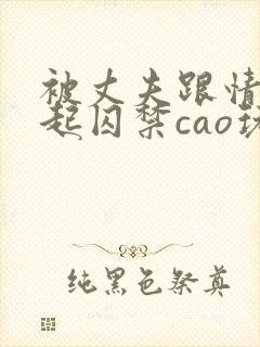 被丈夫跟情敌一起囚禁cao玩